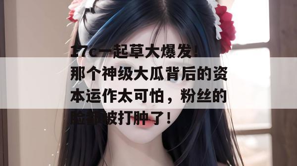 17c一起草大爆发！那个神级大瓜背后的资本运作太可怕，粉丝的脸都被打肿了！