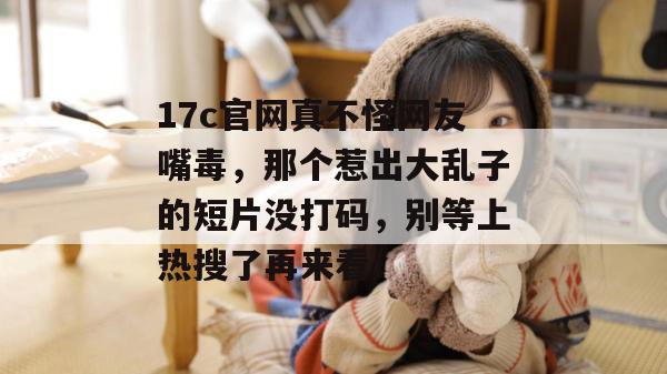 17c官网真不怪网友嘴毒，那个惹出大乱子的短片没打码，别等上热搜了再来看！