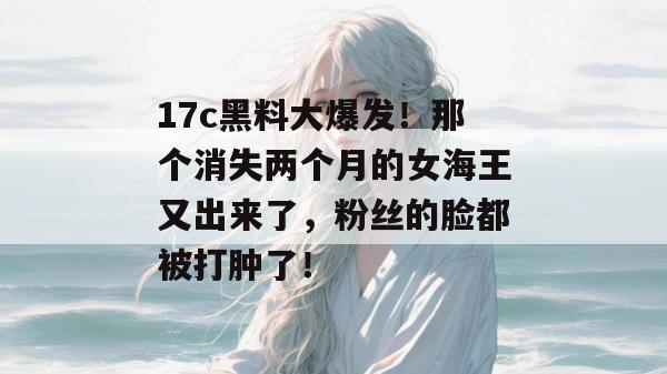 17c黑料大爆发！那个消失两个月的女海王又出来了，粉丝的脸都被打肿了！