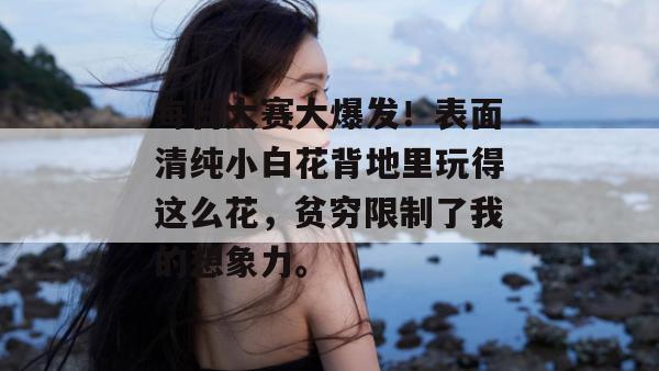 每日大赛大爆发！表面清纯小白花背地里玩得这么花，贫穷限制了我的想象力。