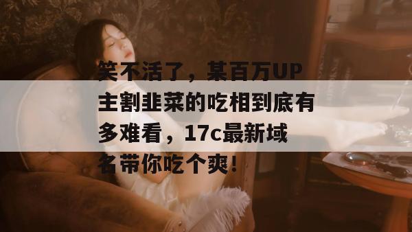 笑不活了，某百万UP主割韭菜的吃相到底有多难看，17c最新域名带你吃个爽！