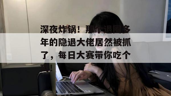 深夜炸锅！那个退圈多年的隐退大佬居然被抓了，每日大赛带你吃个爽！