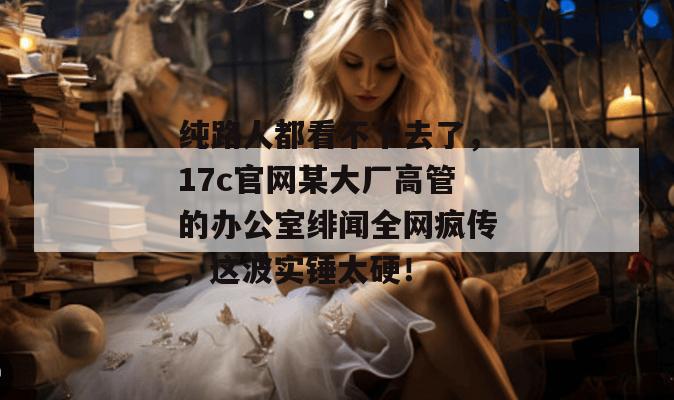纯路人都看不下去了，17c官网某大厂高管的办公室绯闻全网疯传，这波实锤太硬！
