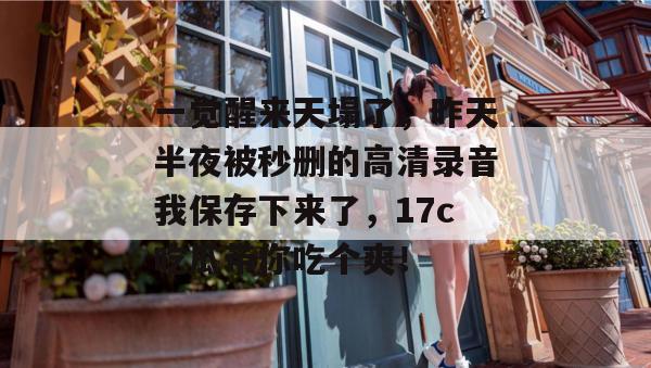 一觉醒来天塌了，昨天半夜被秒删的高清录音我保存下来了，17c吃瓜带你吃个爽！