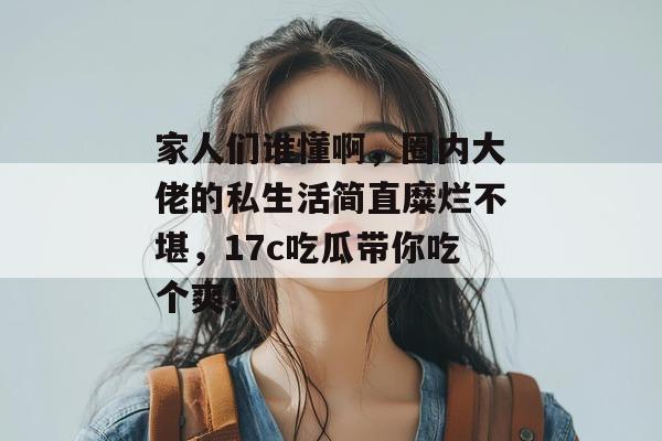 家人们谁懂啊，圈内大佬的私生活简直糜烂不堪，17c吃瓜带你吃个爽！