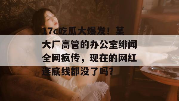 17c吃瓜大爆发！某大厂高管的办公室绯闻全网疯传，现在的网红连底线都没了吗？