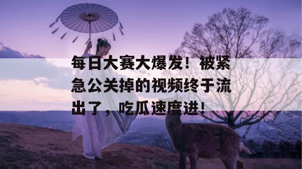 每日大赛大爆发！被紧急公关掉的视频终于流出了，吃瓜速度进！