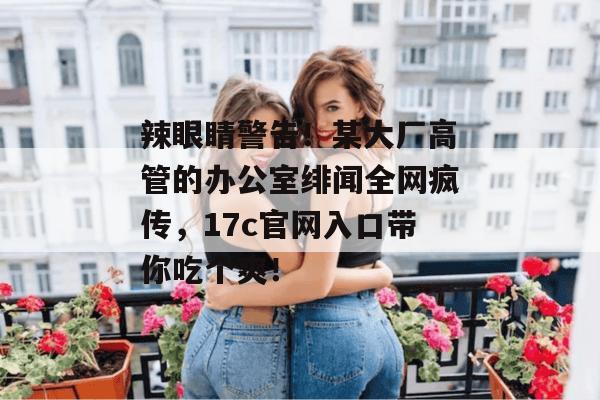 辣眼睛警告！某大厂高管的办公室绯闻全网疯传，17c官网入口带你吃个爽！