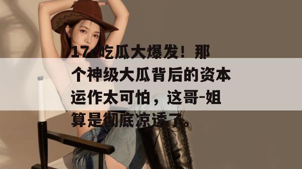 17c吃瓜大爆发！那个神级大瓜背后的资本运作太可怕，这哥-姐算是彻底凉透了。