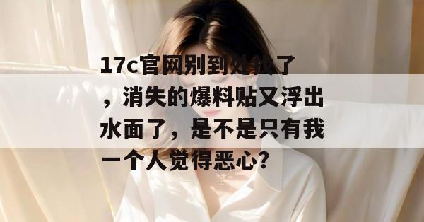 17c官网别到处找了，消失的爆料贴又浮出水面了，是不是只有我一个人觉得恶心？