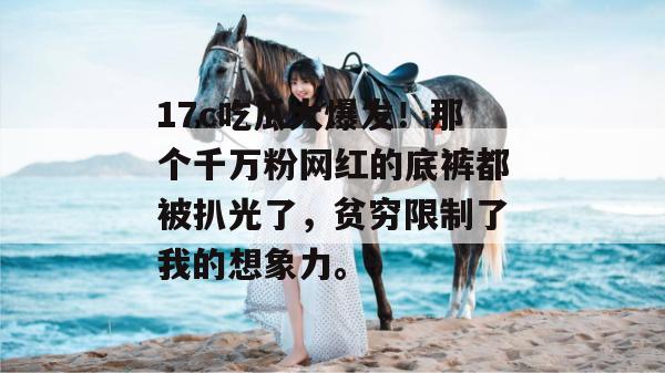 17c吃瓜大爆发！那个千万粉网红的底裤都被扒光了，贫穷限制了我的想象力。