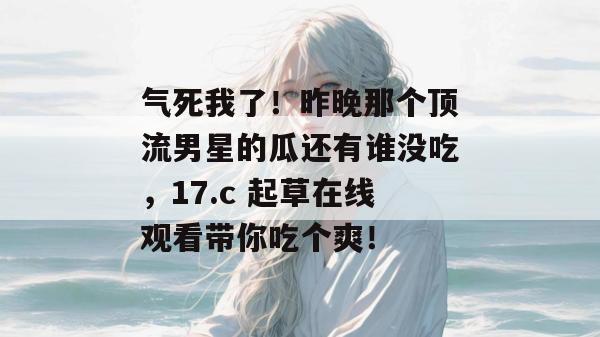 气死我了！昨晚那个顶流男星的瓜还有谁没吃，17.c 起草在线观看带你吃个爽！